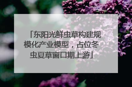 东阳光鲜虫草构建规模化产业模型，占位冬虫夏草窗口期上游