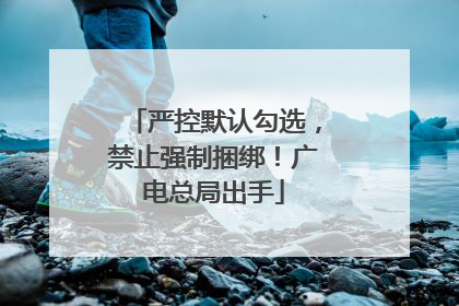 严控默认勾选，禁止强制捆绑！广电总局出手
