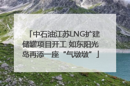 中石油江苏LNG扩建储罐项目开工 如东阳光岛再添一座“气墩墩”
