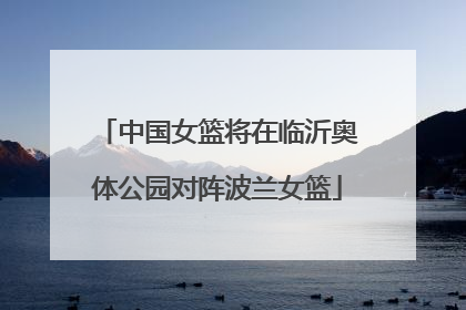 中国女篮将在临沂奥体公园对阵波兰女篮