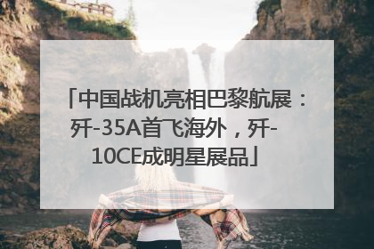 中国战机亮相巴黎航展：歼-35A首飞海外，歼-10CE成明星展品