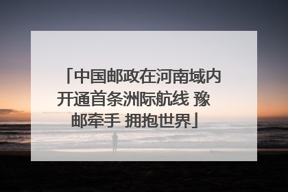 中国邮政在河南域内开通首条洲际航线 豫邮牵手 拥抱世界