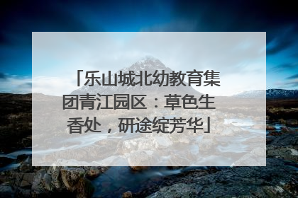 乐山城北幼教育集团青江园区：草色生香处，研途绽芳华
