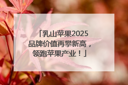 乳山苹果2025品牌价值再攀新高，领跑苹果产业！