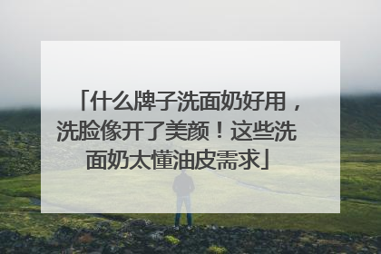 什么牌子洗面奶好用，洗脸像开了美颜！这些洗面奶太懂油皮需求