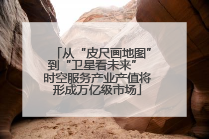 从“皮尺画地图”到“卫星看未来” 时空服务产业产值将形成万亿级市场