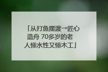 从打鱼摆渡→匠心造舟 70多岁的老人懂水性又懂木工