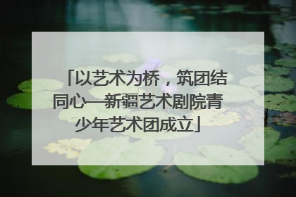 以艺术为桥，筑团结同心—新疆艺术剧院青少年艺术团成立