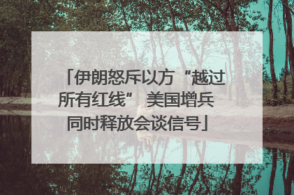 伊朗怒斥以方“越过所有红线” 美国增兵同时释放会谈信号