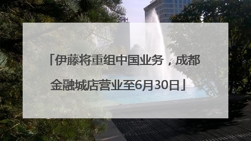 伊藤将重组中国业务，成都金融城店营业至6月30日
