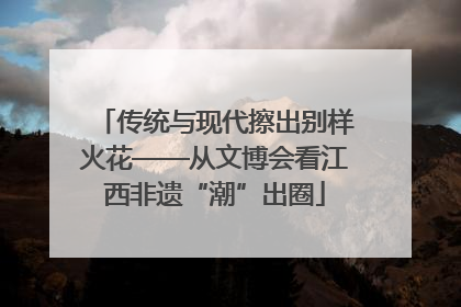传统与现代擦出别样火花——从文博会看江西非遗“潮”出圈