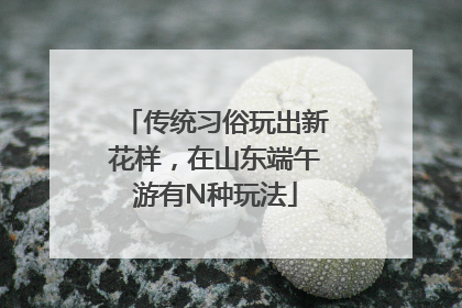传统习俗玩出新花样，在山东端午游有N种玩法