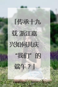 传承十九载 浙江嘉兴如何共庆“我们”的端午？