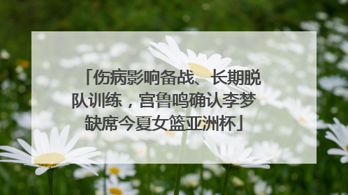 伤病影响备战、长期脱队训练，宫鲁鸣确认李梦缺席今夏女篮亚洲杯
