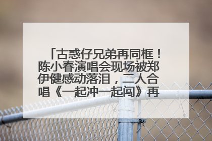 古惑仔兄弟再同框！陈小春演唱会现场被郑伊健感动落泪，二人合唱《一起冲一起闯》再现青春回忆