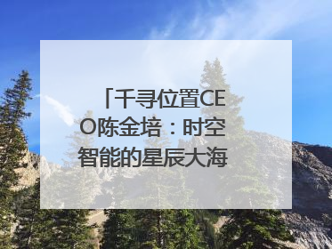 千寻位置CEO陈金培：时空智能的星辰大海，藏在数字万象与人间烟火中