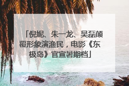 倪妮、朱一龙、吴磊颠覆形象演渔民，电影《东极岛》官宣暑期档