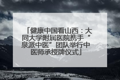 健康中国看山西：大同大学附属医院携手“泉派中医”团队举行中医师承授牌仪式