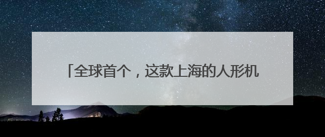 全球首个，这款上海的人形机器人同时获中、美、欧认证