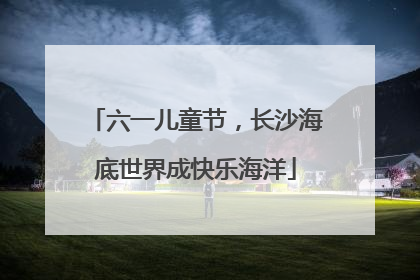 六一儿童节，长沙海底世界成快乐海洋