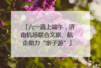 六一遇上端午，济南机场联合文旅、航企助力“亲子游”