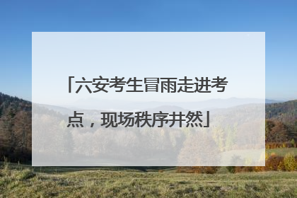 六安考生冒雨走进考点，现场秩序井然