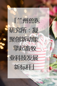 兰州兽医研究所：凝聚创新动能 擎起畜牧业科技发展新标杆