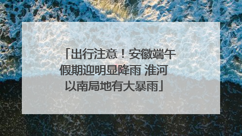出行注意！安徽端午假期迎明显降雨 淮河以南局地有大暴雨