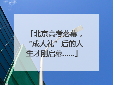 北京高考落幕，“成人礼”后的人生才刚启幕……