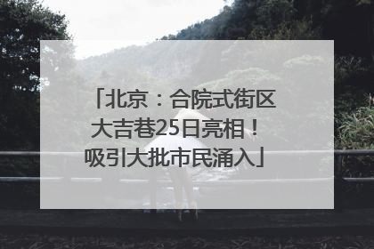 北京：合院式街区大吉巷25日亮相！吸引大批市民涌入