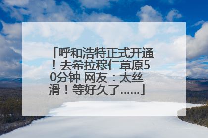 呼和浩特正式开通！去希拉穆仁草原50分钟 网友：太丝滑！等好久了……