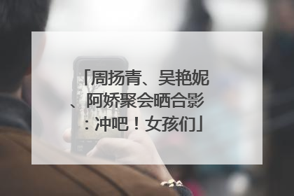 周扬青、吴艳妮、阿娇聚会晒合影：冲吧！女孩们