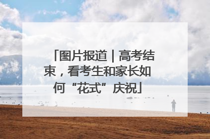 图片报道｜高考结束，看考生和家长如何“花式”庆祝