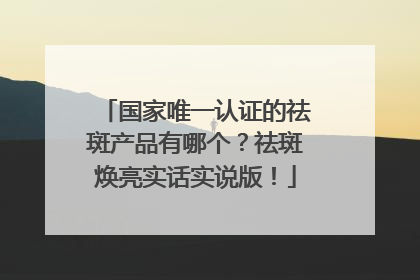 国家唯一认证的祛斑产品有哪个？祛斑焕亮实话实说版！