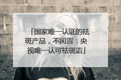 国家唯一认证的祛斑产品，不闲置：央视唯一认可祛斑霜