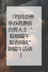四川崇州举办港澳侨台界人士“粽情端午·粽香同庆”迎端午活动