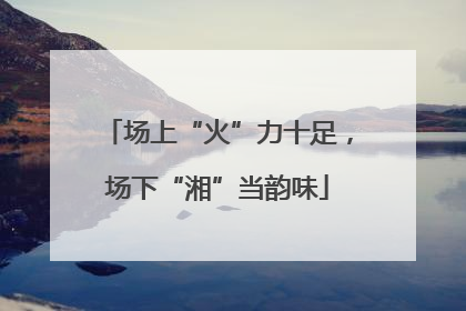场上“火”力十足，场下“湘”当韵味