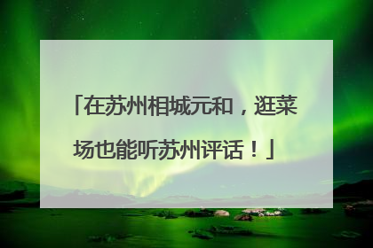 在苏州相城元和，逛菜场也能听苏州评话！