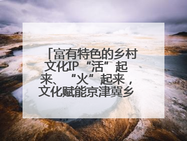 富有特色的乡村文化IP“活”起来、“火”起来，文化赋能京津冀乡村振兴