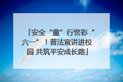 安全“童”行警彩“六一”！普法宣讲进校园 共筑平安成长路