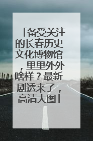 备受关注的长春历史文化博物馆，里里外外啥样？最新剧透来了，高清大图