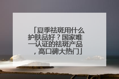 夏季祛斑用什么护肤品好？国家唯一认证的祛斑产品，高口碑大热门