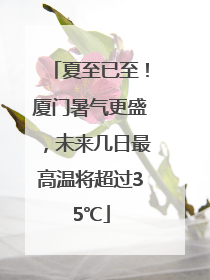 夏至已至！厦门暑气更盛，未来几日最高温将超过35℃