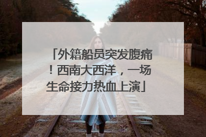 外籍船员突发腹痛！西南大西洋，一场生命接力热血上演