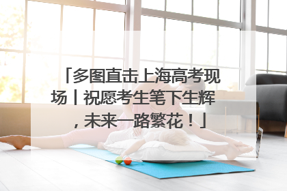 多图直击上海高考现场丨祝愿考生笔下生辉，未来一路繁花！