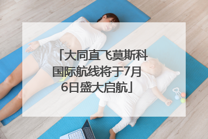 大同直飞莫斯科国际航线将于7月6日盛大启航
