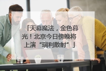 天幕魔法，金色暮光！北京今日傍晚将上演“瑞利散射”