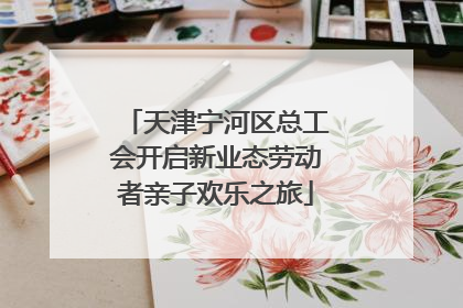 天津宁河区总工会开启新业态劳动者亲子欢乐之旅