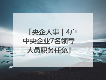 央企人事｜4户中央企业7名领导人员职务任免