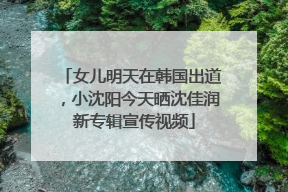 女儿明天在韩国出道，小沈阳今天晒沈佳润新专辑宣传视频